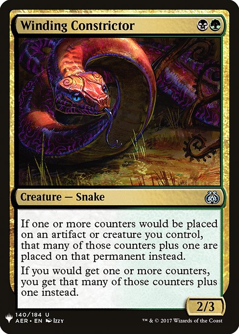 Winding Constrictor
Creature — Snake
If one or more counters would be put on an artifact or creature you control, that many plus one of each of those kinds of counters are put on that permanent instead.
If you would get one or more counters, you get that many plus one of each of those kinds of counters instead.
2/3