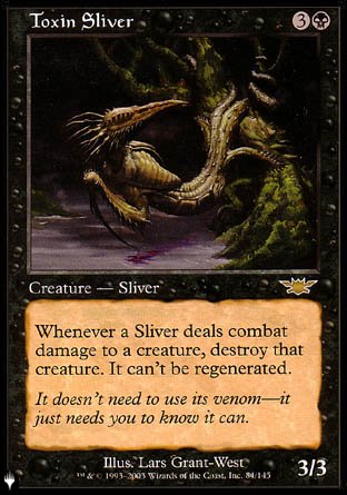 '-Toxin Sliver
Creature â€” Sliver
Whenever a Sliver deals combat damage to a creature, destroy that creature. It can't be regenerated.
3/3