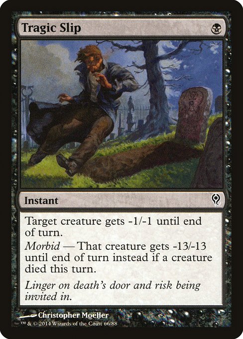 Tragic Slip
Instant
Target creature gets -1/-1 until end of turn.
Morbid — That creature gets -13/-13 until end of turn instead if a creature died this turn.