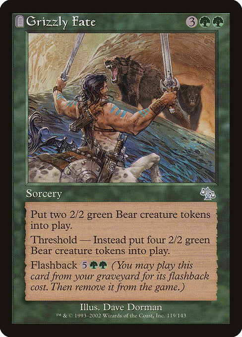Grizzly Fate
Sorcery
Create two 2/2 green Bear creature tokens.
Threshold — Create four 2/2 green Bear creature tokens instead if there are seven or more cards in your graveyard.
Flashback {5}{G}{G} (You may cast this card from your graveyard for its flashback cost. Then exile it.)