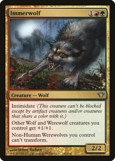 Immerwolf
Creature — Wolf
Intimidate (This creature can't be blocked except by artifact creatures and/or creatures that share a color with it.)
Each other creature you control that's a Wolf or a Werewolf gets +1/+1.
Non-Human Werewolves you control can't transform.
2/2