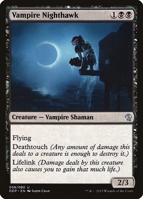 Vampire Nighthawk
Creature — Vampire Shaman
Flying
Deathtouch (Any amount of damage this deals to a creature is enough to destroy it.)
Lifelink (Damage dealt by this creature also causes you to gain that much life.)
2/3