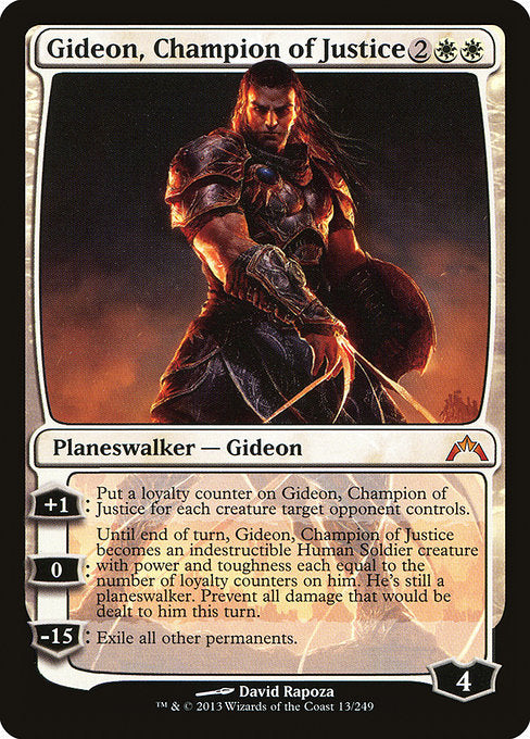 Gideon, Champion of Justice
Legendary Planeswalker — Gideon
+1: Put a loyalty counter on Gideon for each creature target opponent controls.
0: Until end of turn, Gideon becomes a Human Soldier creature with power and toughness each equal to the number of loyalty counters on him and gains indestructible. He's still a planeswalker. Prevent all damage that would be dealt to him this turn.
−15: Exile all other permanents.