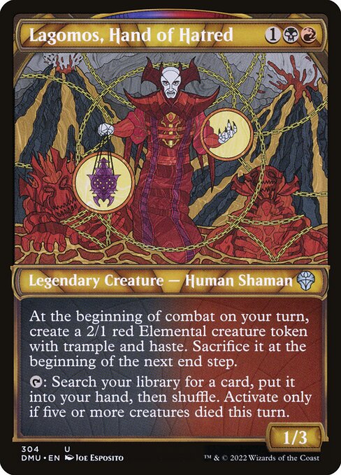 Lagomos, Hand of Hatred
Legendary Creature — Human Shaman
At the beginning of combat on your turn, create a 2/1 red Elemental creature token with trample and haste. Sacrifice it at the beginning of the next end step.
{T}: Search your library for a card, put it into your hand, then shuffle. Activate only if five or more creatures died this turn.
1/3