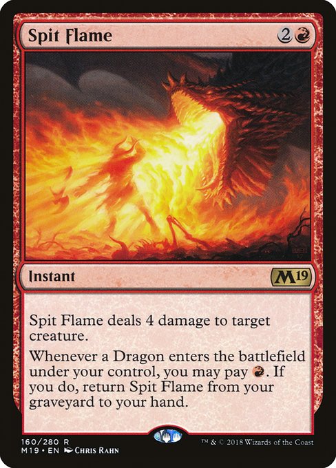 Spit Flame
Instant
Spit Flame deals 4 damage to target creature.
Whenever a Dragon you control enters, you may pay {R}. If you do, return this card from your graveyard to your hand.