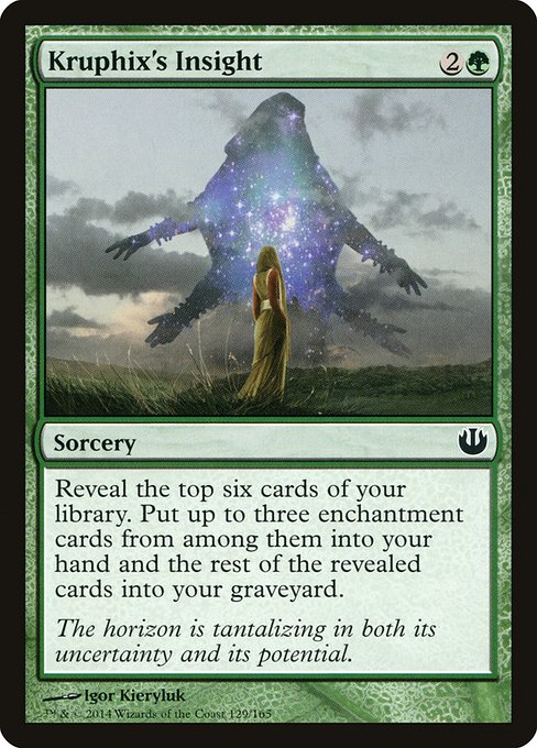 Kruphix's Insight
Sorcery
Reveal the top six cards of your library. Put up to three enchantment cards from among them into your hand and the rest of the revealed cards into your graveyard.