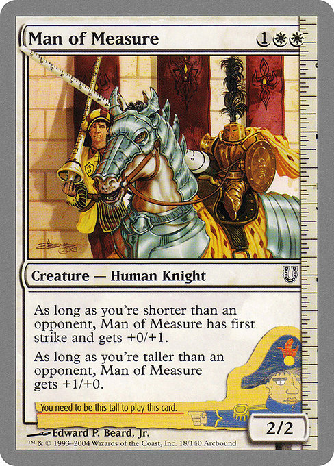 Man of Measure
Creature — Human Knight
As long as you're shorter than an opponent, Man of Measure gets +0/+1 and has first strike.
As long as you're taller than an opponent, Man of Measure gets +1/+0.
2/2