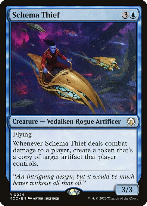 Schema Thief
Creature — Vedalken Rogue Artificer
Flying
Whenever this creature deals combat damage to a player, create a token that's a copy of target artifact that player controls.
3/3