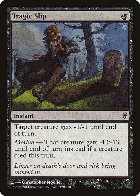 Tragic Slip
Instant
Target creature gets -1/-1 until end of turn.
Morbid — That creature gets -13/-13 until end of turn instead if a creature died this turn.