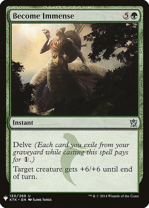 Become Immense
Instant
Delve (Each card you exile from your graveyard while casting this spell pays for {1}.)
Target creature gets +6/+6 until end of turn.