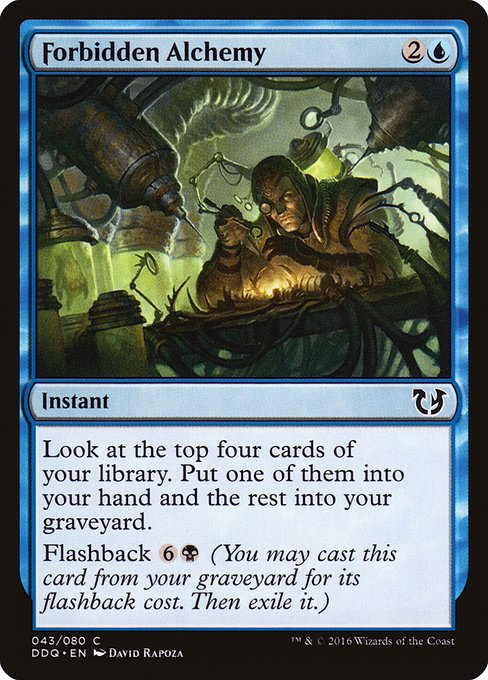 Forbidden Alchemy
Instant
Look at the top four cards of your library. Put one of them into your hand and the rest into your graveyard.
Flashback {6}{B} (You may cast this card from your graveyard for its flashback cost. Then exile it.)