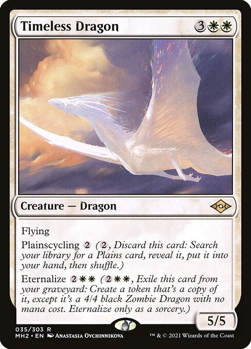 Timeless Dragon
Creature — Dragon
Flying
Plainscycling {2} ({2}, Discard this card: Search your library for a Plains card, reveal it, put it into your hand, then shuffle.)
Eternalize {2}{W}{W} ({2}{W}{W}, Exile this card from your graveyard: Create a token that's a copy of it, except it's a 4/4 black Zombie Dragon with no mana cost. Eternalize only as a sorcery.)
5/5