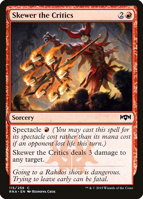 Skewer the Critics
Sorcery
Spectacle {R} (You may cast this spell for its spectacle cost rather than its mana cost if an opponent lost life this turn.)
Skewer the Critics deals 3 damage to any target.