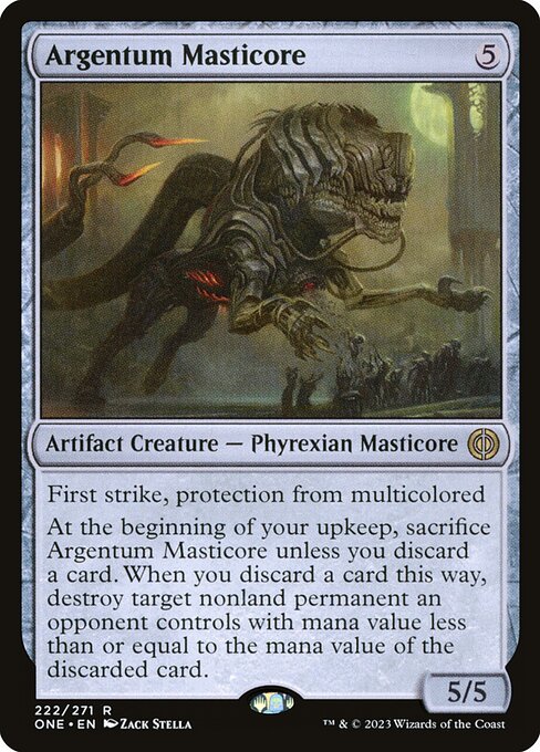 Argentum Masticore
Artifact Creature — Phyrexian Masticore
First strike, protection from multicolored
At the beginning of your upkeep, sacrifice this creature unless you discard a card. When you discard a card this way, destroy target nonland permanent an opponent controls with mana value less than or equal to the mana value of the discarded card.
5/5