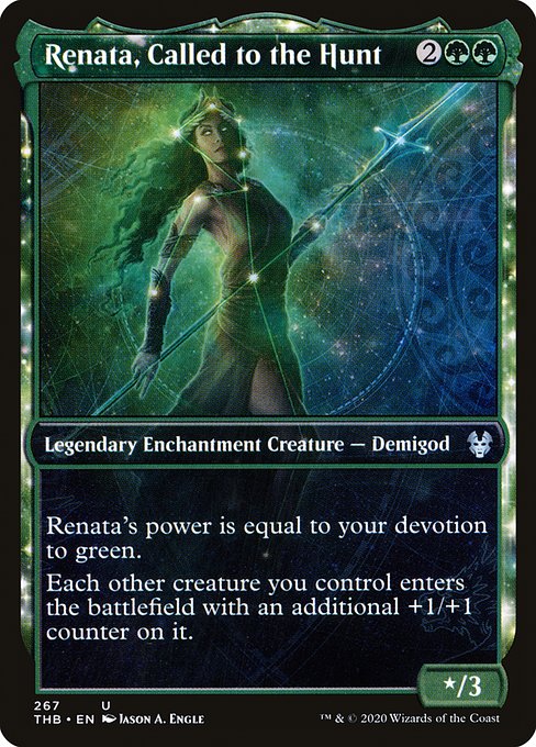 Renata, Called to the Hunt
Legendary Enchantment Creature — Demigod
Renata's power is equal to your devotion to green. (Each {G} in the mana costs of permanents you control counts toward your devotion to green.)
Each other creature you control enters with an additional +1/+1 counter on it.
*/3