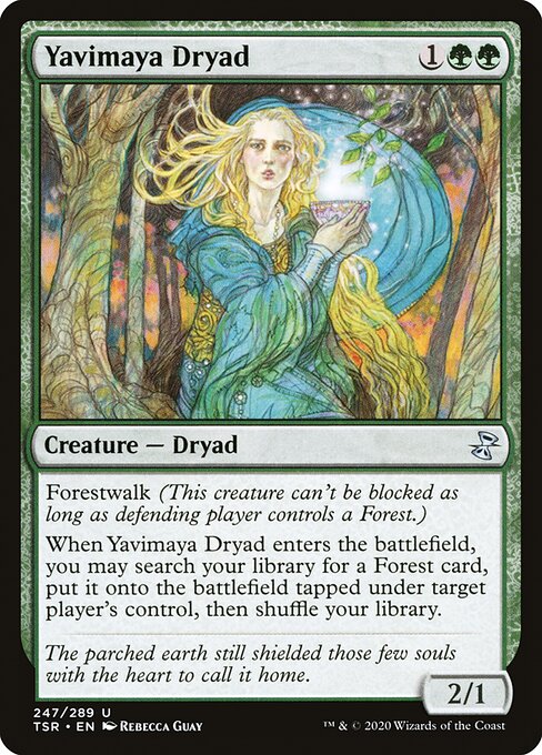 Yavimaya Dryad
Creature — Dryad
Forestwalk (This creature can't be blocked as long as defending player controls a Forest.)
When this creature enters, you may search your library for a Forest card, put it onto the battlefield tapped under target player's control, then shuffle.
2/1