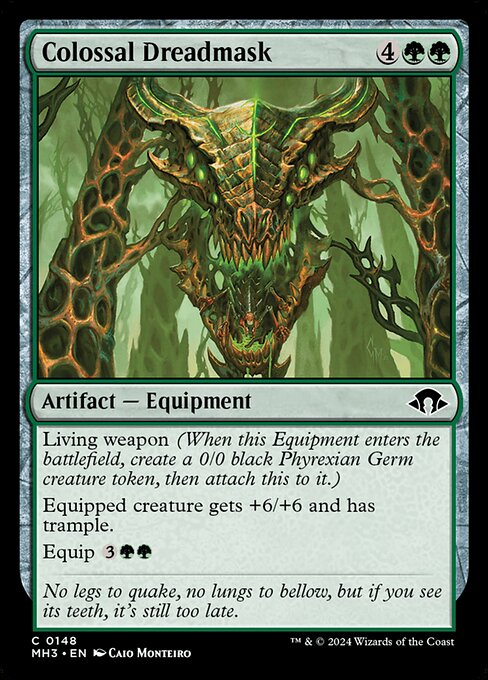 Colossal Dreadmask
Artifact — Equipment
Living weapon (When this Equipment enters, create a 0/0 black Phyrexian Germ creature token, then attach this to it.)
Equipped creature gets +6/+6 and has trample.
Equip {3}{G}{G}