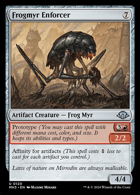 Frogmyr Enforcer
Artifact Creature — Frog Myr
Prototype {3}{R} — 2/2 (You may cast this spell with different mana cost, color, and size. It keeps its abilities and types.)
Affinity for artifacts (This spell costs {1} less to cast for each artifact you control.)
4/4