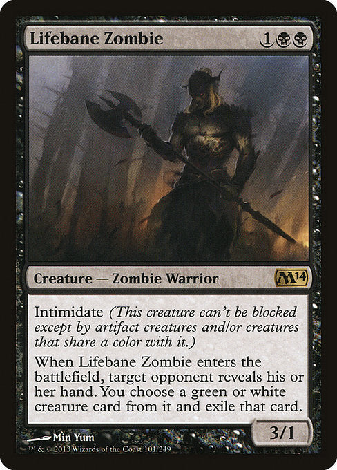 Lifebane Zombie
Creature — Zombie Warrior
Intimidate (This creature can't be blocked except by artifact creatures and/or creatures that share a color with it.)
When this creature enters, target opponent reveals their hand. You choose a green or white creature card from it and exile that card.
3/1