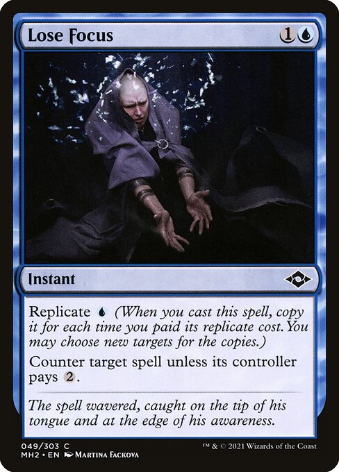 Lose Focus
Instant
Replicate {U} (When you cast this spell, copy it for each time you paid its replicate cost. You may choose new targets for the copies.)
Counter target spell unless its controller pays {2}.