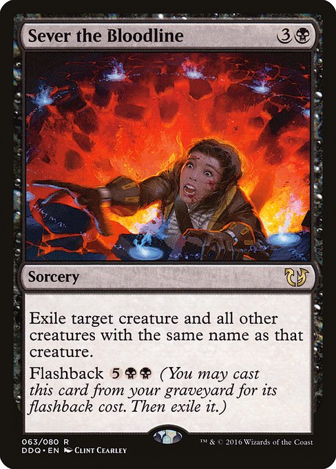 Sever the Bloodline
Sorcery
Exile target creature and all other creatures with the same name as that creature.
Flashback {5}{B}{B} (You may cast this card from your graveyard for its flashback cost. Then exile it.)
