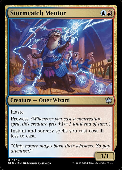 Stormcatch Mentor
Creature — Otter Wizard
Haste
Prowess (Whenever you cast a noncreature spell, this creature gets +1/+1 until end of turn.)
Instant and sorcery spells you cast cost {1} less to cast.
1/1