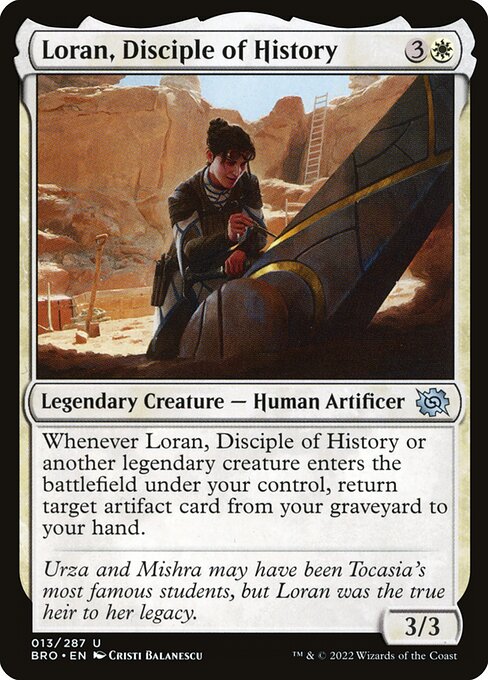 Loran, Disciple of History
Legendary Creature — Human Artificer
Whenever Loran or another legendary creature you control enters, return target artifact card from your graveyard to your hand.
3/3