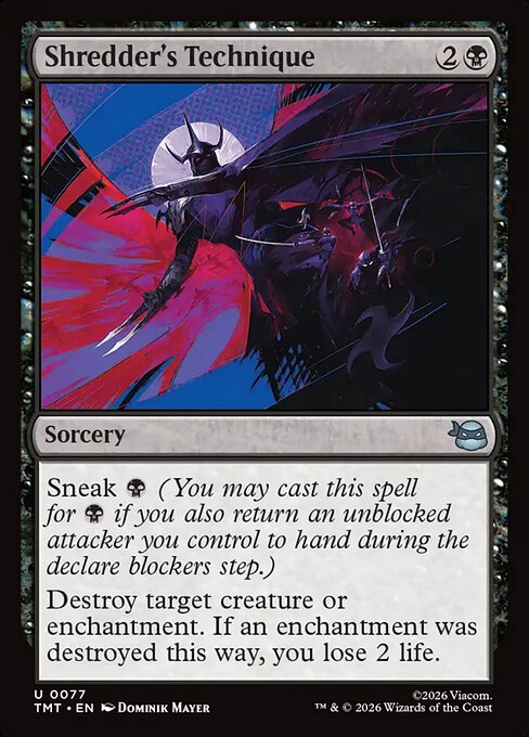 Shredder's Technique
Sorcery
Sneak {B} (You may cast this spell for {B} if you also return an unblocked attacker you control to hand during the declare blockers step.)
Destroy target creature or enchantment. If an enchantment was destroyed this way, you lose 2 life.