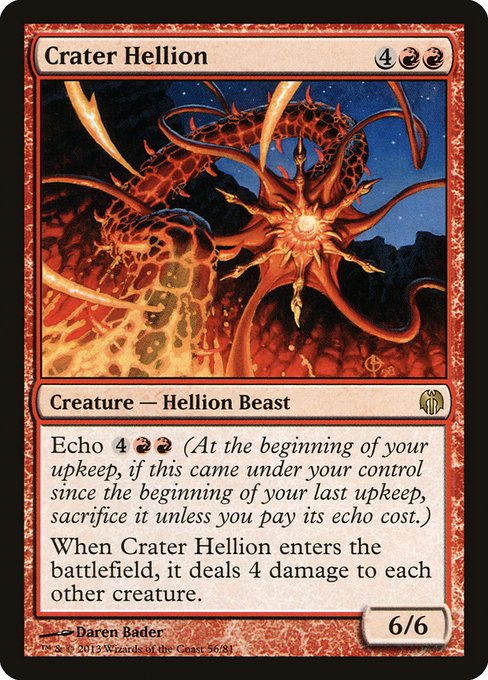 Crater Hellion
Creature — Hellion Beast
Echo {4}{R}{R} (At the beginning of your upkeep, if this came under your control since the beginning of your last upkeep, sacrifice it unless you pay its echo cost.)
When this creature enters, it deals 4 damage to each other creature.
6/6