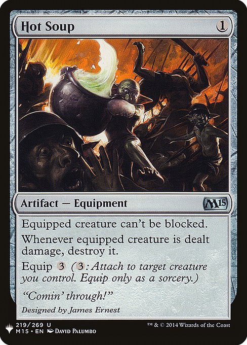 Hot Soup
Artifact — Equipment
Equipped creature can't be blocked.
Whenever equipped creature is dealt damage, destroy it.
Equip {3} ({3}: Attach to target creature you control. Equip only as a sorcery.)