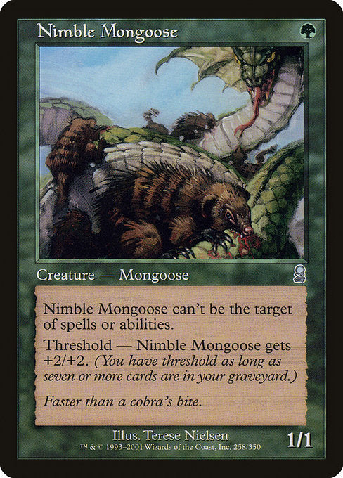 Nimble Mongoose
Creature — Mongoose
Shroud (This creature can't be the target of spells or abilities.)
Threshold — This creature gets +2/+2 as long as there are seven or more cards in your graveyard.
1/1
