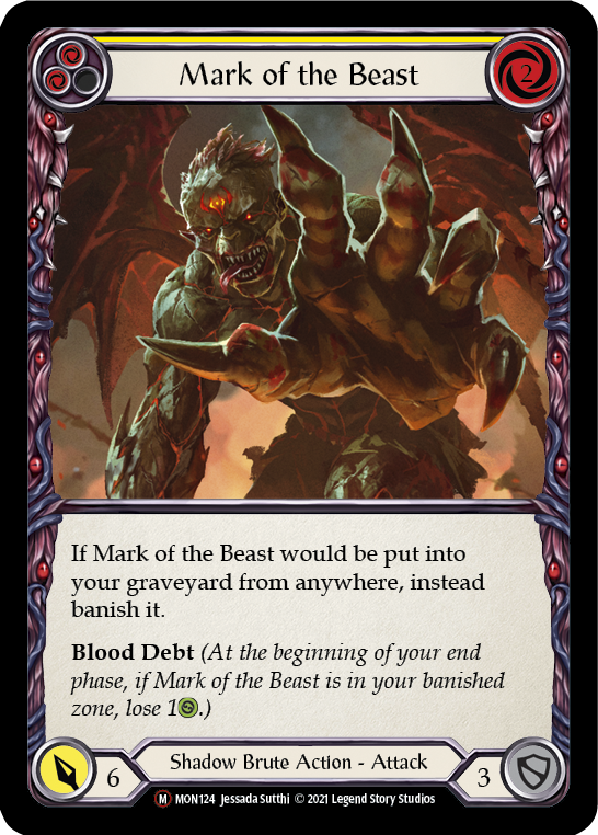 Pitch:
2
Mark of the Beast

Cost:
2

If Mark of the Beast would be put into your graveyard from anywhere, instead banish it.

Blood Debt (At the beginning of your end phase, if Mark of the Beast is in your banished zone, lose 1{h}.)

Power:
6
Shadow Brute Action - Attack

Defense:
3
