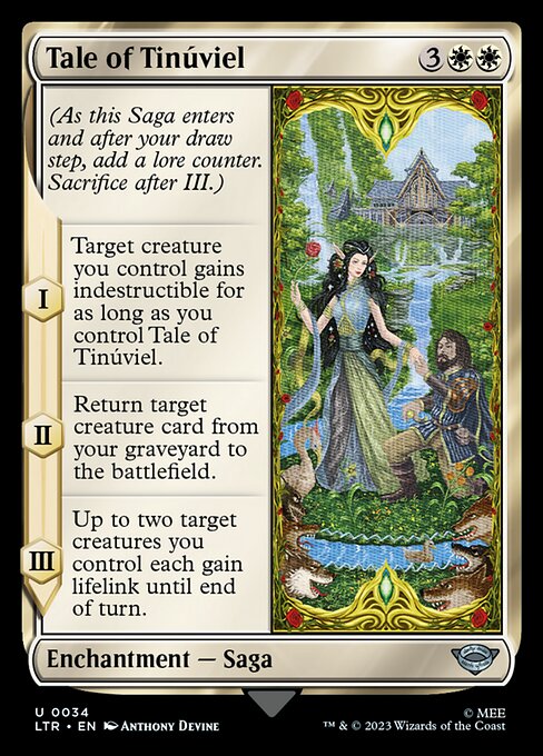 Tale of Tinúviel
Enchantment — Saga
(As this Saga enters and after your draw step, add a lore counter. Sacrifice after III.)
I — Target creature you control gains indestructible for as long as you control this Saga.
II — Return target creature card from your graveyard to the battlefield.
III — Up to two target creatures you control each gain lifelink until end of turn.