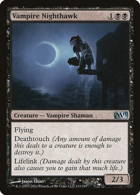 Vampire Nighthawk
Creature — Vampire Shaman
Flying
Deathtouch (Any amount of damage this deals to a creature is enough to destroy it.)
Lifelink (Damage dealt by this creature also causes you to gain that much life.)
2/3