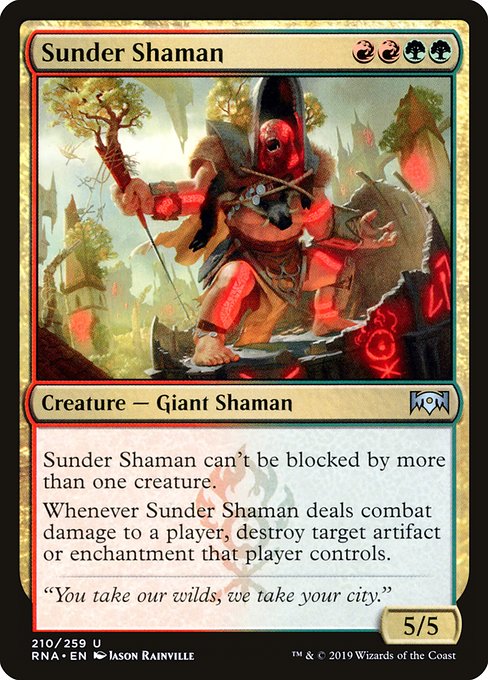 Sunder Shaman
Creature — Giant Shaman
This creature can't be blocked by more than one creature.
Whenever this creature deals combat damage to a player, destroy target artifact or enchantment that player controls.
5/5