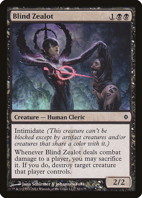 Blind Zealot
Creature — Phyrexian Human Cleric
Intimidate (This creature can't be blocked except by artifact creatures and/or creatures that share a color with it.)
Whenever this creature deals combat damage to a player, you may sacrifice it. If you do, destroy target creature that player controls.
2/2