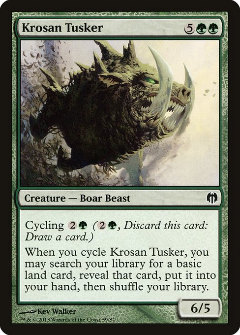 Krosan Tusker
Creature — Boar Beast
Cycling {2}{G} ({2}{G}, Discard this card: Draw a card.)
When you cycle this card, you may search your library for a basic land card, reveal that card, put it into your hand, then shuffle. (Do this before you draw.)
6/5