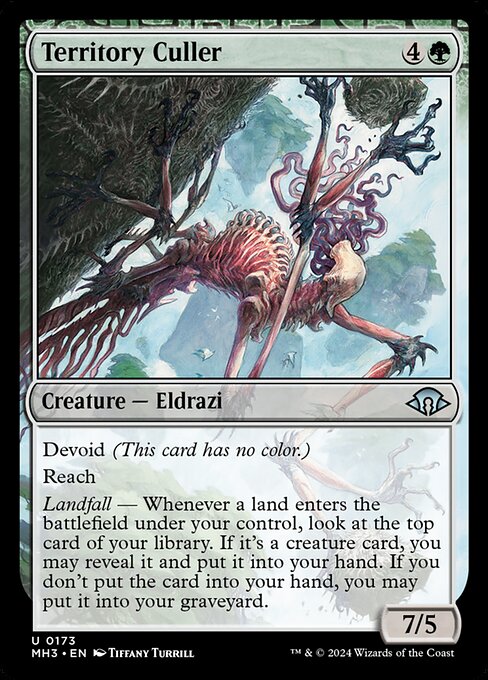 Territory Culler
Creature — Eldrazi
Devoid (This card has no color.)
Reach
Landfall — Whenever a land you control enters, look at the top card of your library. If it's a creature card, you may reveal it and put it into your hand. If you don't put the card into your hand, you may put it into your graveyard.
7/5