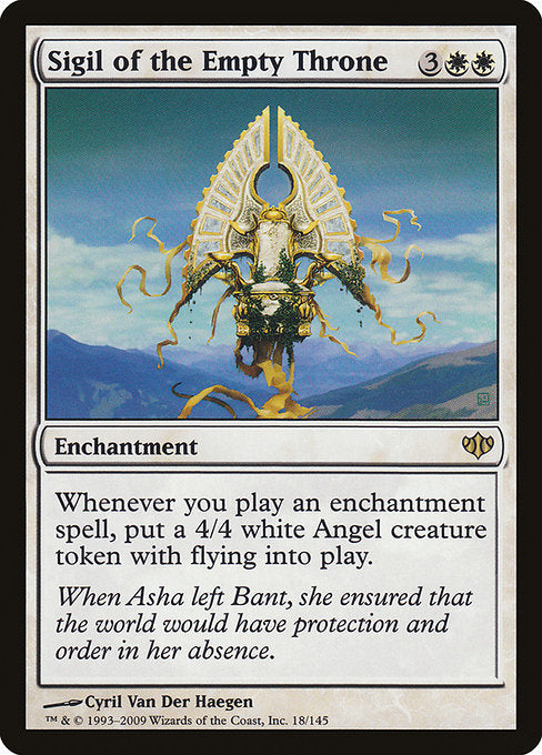 Sigil of the Empty Throne
Enchantment
Whenever you cast an enchantment spell, create a 4/4 white Angel creature token with flying.