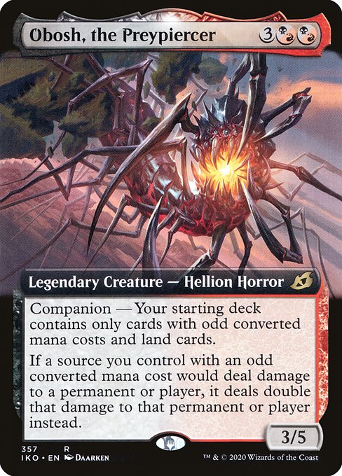 Obosh, the Preypiercer
Legendary Creature — Hellion Horror
Companion — Your starting deck contains only cards with odd mana values and land cards. (If this card is your chosen companion, you may put it into your hand from outside the game for {3} as a sorcery.)
If a source you control with an odd mana value would deal damage to a permanent or player, it deals double that damage to that permanent or player instead.
3/5