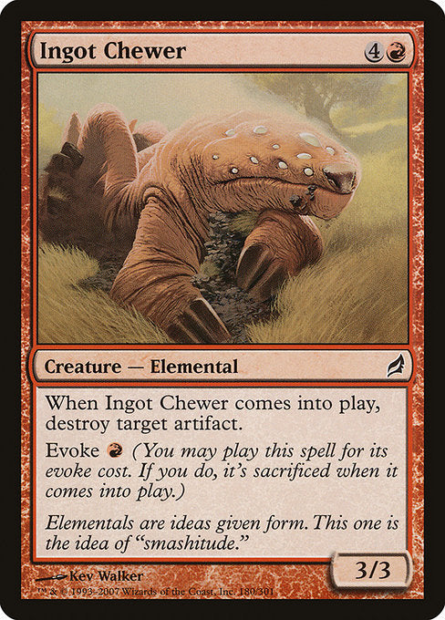 Ingot Chewer
Creature — Elemental
When this creature enters, destroy target artifact.
Evoke {R} (You may cast this spell for its evoke cost. If you do, it's sacrificed when it enters.)
3/3