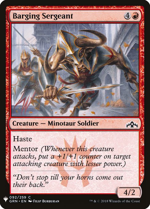 Barging Sergeant
Creature — Minotaur Soldier
Haste
Mentor (Whenever this creature attacks, put a +1/+1 counter on target attacking creature with lesser power.)
4/2