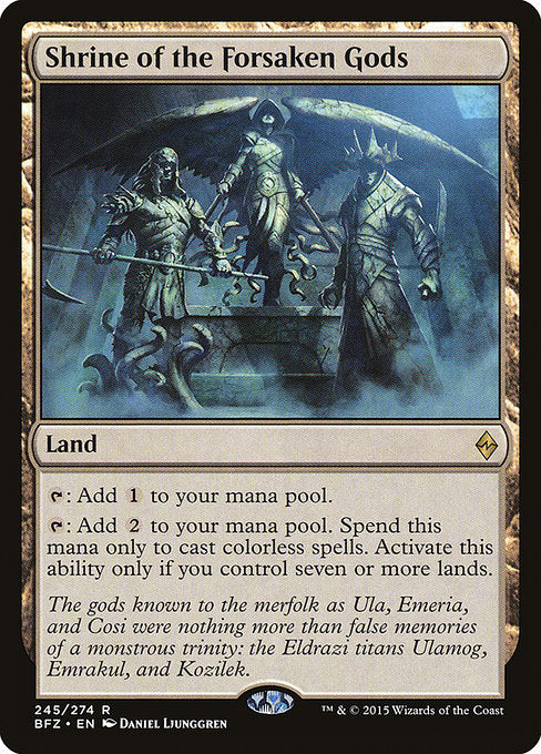 Shrine of the Forsaken Gods
Land
{T}: Add {C}.
{T}: Add {C}{C}. Spend this mana only to cast colorless spells. Activate only if you control seven or more lands.