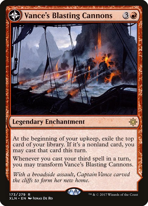 Vance's Blasting Cannons // Spitfire Bastion
Legendary Enchantment // Legendary Land
At the beginning of your upkeep, exile the top card of your library. If it's a nonland card, you may cast that card this turn.
Whenever you cast your third spell in a turn, you may transform Vance's Blasting Cannons.
(Transforms from Vance's Blasting Cannons.)
{T}: Add {R}.
{2}{R}, {T}: Spitfire Bastion deals 3 damage to any target.