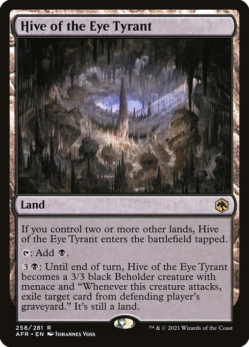 Hive of the Eye Tyrant
Land
If you control two or more other lands, this land enters tapped.
{T}: Add {B}.
{3}{B}: Until end of turn, this land becomes a 3/3 black Beholder creature with menace and "Whenever this creature attacks, exile target card from defending player's graveyard." It's still a land.