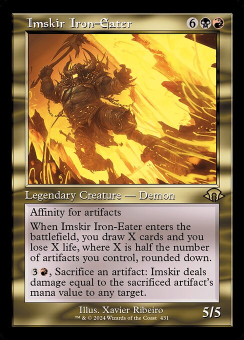 Imskir Iron-Eater
Legendary Creature — Demon
Affinity for artifacts (This spell costs {1} less to cast for each artifact you control.)
When Imskir enters, you draw X cards and you lose X life, where X is half the number of artifacts you control, rounded down.
{3}{R}, Sacrifice an artifact: Imskir deals damage equal to the sacrificed artifact's mana value to any target.
5/5