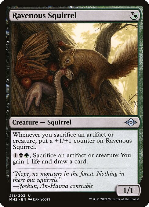 Ravenous Squirrel
Creature — Squirrel
Whenever you sacrifice an artifact or creature, put a +1/+1 counter on this creature.
{1}{B}{G}, Sacrifice an artifact or creature: You gain 1 life and draw a card.
1/1