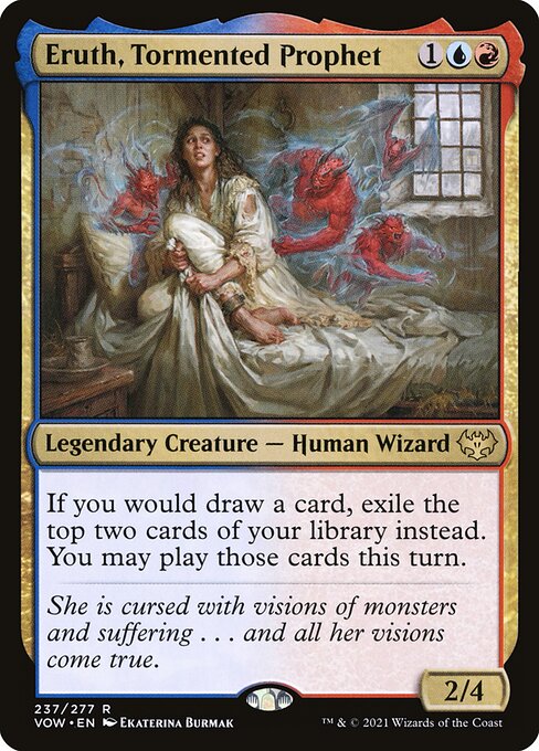 Eruth, Tormented Prophet
Legendary Creature — Human Wizard
If you would draw a card, exile the top two cards of your library instead. You may play those cards this turn.
2/4