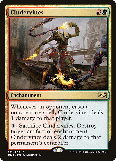 Cindervines
Enchantment
Whenever an opponent casts a noncreature spell, this enchantment deals 1 damage to that player.
{1}, Sacrifice this enchantment: Destroy target artifact or enchantment. This enchantment deals 2 damage to that permanent's controller.