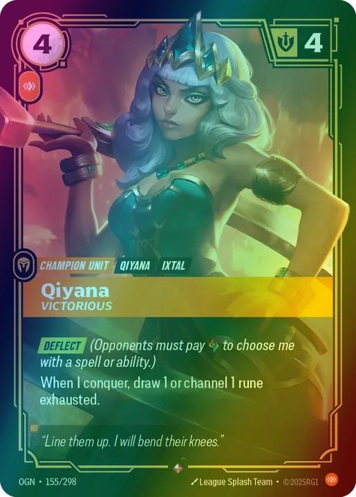 Qiyana - Victorious
Alternate Art Qualifier: Default Art
Set: Origins
Finish: Foil
Rarity: Rare
Domain: Body
Card Text: DEFLECT (Opponents must pay 1 Rune to choose me with a spell or ability.)

When I conquer, draw 1 or channel 1 Rune exhausted.